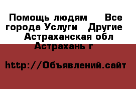 Помощь людям . - Все города Услуги » Другие   . Астраханская обл.,Астрахань г.